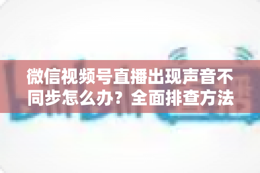 微信视频号直播出现声音不同步怎么办？全面排查方法与实用解决方案，快速恢复音画同步直播体验