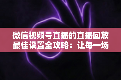 微信视频号直播的直播回放最佳设置全攻略:让每一场直播的价值持续发酵 微信视频号直播的直播回放最佳设置全攻略:让每一场直播的价值持续发酵