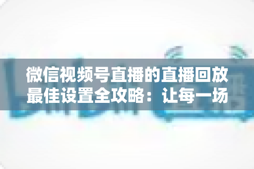 微信视频号直播的直播回放最佳设置全攻略:让每一场直播的价值持续发酵 微信视频号直播的直播回放最佳设置全攻略:让每一场直播的价值持续发酵