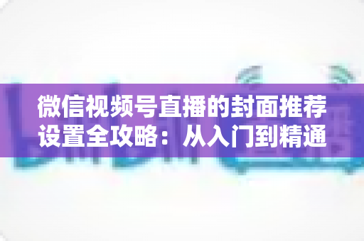 微信视频号直播的封面推荐设置全攻略:从入门到精通的流量增长实战指南 微信视频号直播的封面推荐设置全攻略:从入门到精通的流量增长实战指南