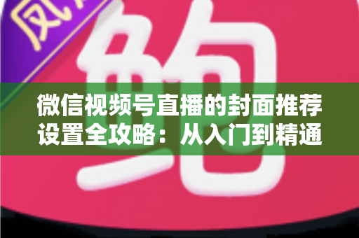 微信视频号直播的封面推荐设置全攻略：从入门到精通的流量增长实战指南