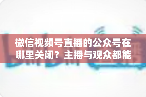 微信视频号直播的公众号在哪里关闭?主播与观众都能看懂的全流程操作指南 微信视频号直播的公众号在哪里关闭?主播与观众都能看懂的全流程操作指南