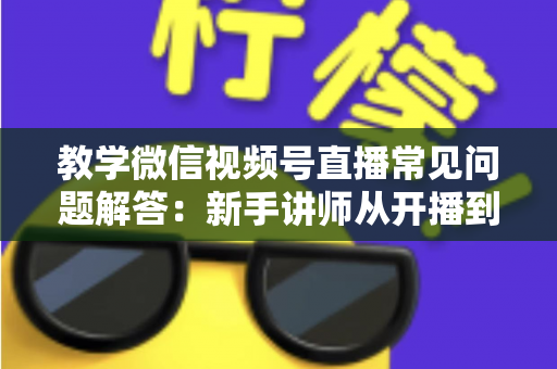 教学微信视频号直播常见问题解答:新手讲师从开播到变现的一站式实战指南 教学微信视频号直播常见问题解答:新手讲师从开播到变现的一站式实战指南