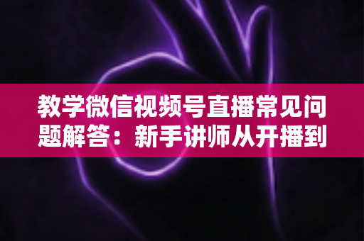 教学微信视频号直播常见问题解答:新手讲师从开播到变现的一站式实战指南 教学微信视频号直播常见问题解答:新手讲师从开播到变现的一站式实战指南