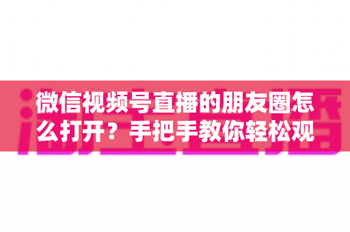 微信视频号直播的朋友圈怎么打开？手把手教你轻松观看直播与解决常见问题
