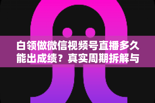 白领做微信视频号直播多久能出成绩？真实周期拆解与提速实操指南
