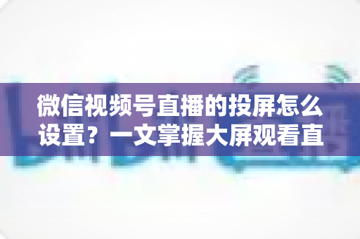 微信视频号直播的投屏怎么设置?一文掌握大屏观看直播的完整攻略 微信视频号直播的投屏怎么设置?一文掌握大屏观看直播的完整攻略