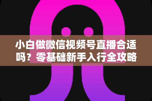 小白做微信视频号直播合适吗?零基础新手入行全攻略与机会深度解析 小白做微信视频号直播合适吗?零基础新手入行全攻略与机会深度解析