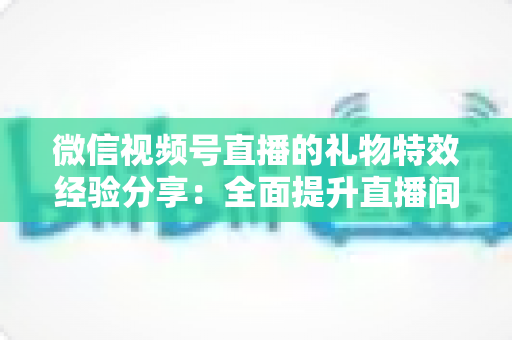 微信视频号直播的礼物特效经验分享：全面提升直播间人气与收益的实战宝典