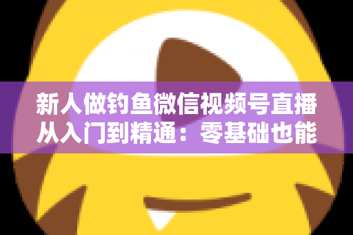 新人做钓鱼微信视频号直播从入门到精通：零基础也能打造高人气钓鱼直播间的实战指南