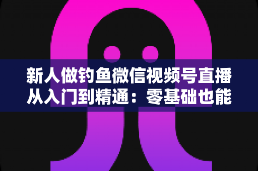 新人做钓鱼微信视频号直播从入门到精通：零基础也能打造高人气钓鱼直播间的实战指南