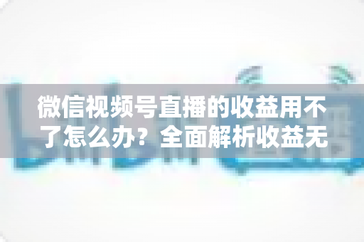 微信视频号直播的收益用不了怎么办?全面解析收益无法使用的原因与实用解决方法 微信视频号直播的收益用不了怎么办?全面解析收益无法使用的原因与实用解决方法