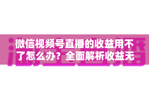 微信视频号直播的收益用不了怎么办?全面解析收益无法使用的原因与实用解决方法 微信视频号直播的收益用不了怎么办?全面解析收益无法使用的原因与实用解决方法