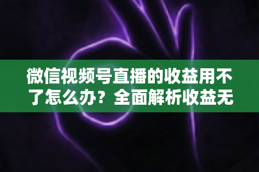 微信视频号直播的收益用不了怎么办?全面解析收益无法使用的原因与实用解决方法 微信视频号直播的收益用不了怎么办?全面解析收益无法使用的原因与实用解决方法