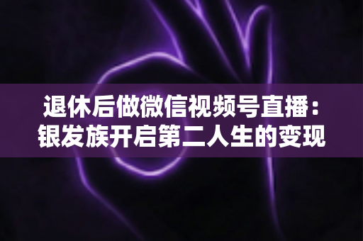 退休后做微信视频号直播：银发族开启第二人生的变现、社交与自我实现全攻略