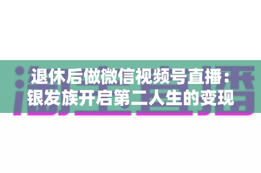 退休后做微信视频号直播：银发族开启第二人生的变现、社交与自我实现全攻略