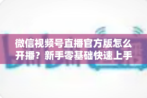 微信视频号直播官方版怎么开播？新手零基础快速上手完整指南