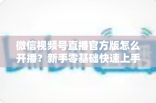 微信视频号直播官方版怎么开播？新手零基础快速上手完整指南