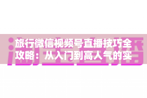 旅行微信视频号直播技巧全攻略：从入门到高人气的实战指南