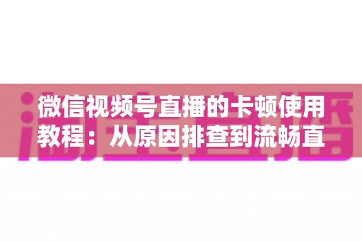 微信视频号直播的卡顿使用教程：从原因排查到流畅直播的全方位实战指南