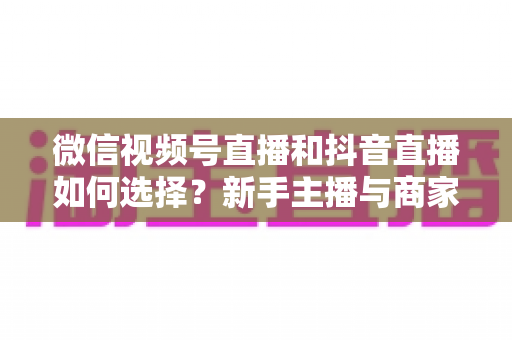 微信视频号直播和抖音直播如何选择？新手主播与商家必读的平台对比全攻略
