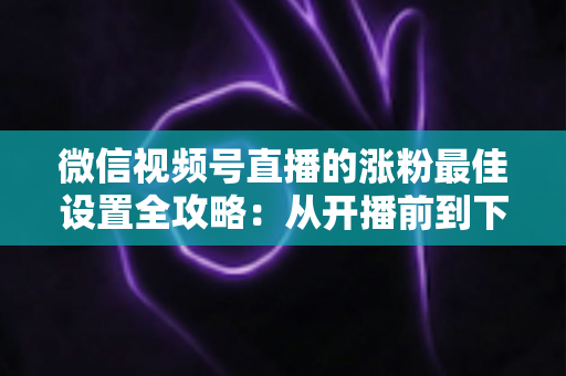 微信视频号直播的涨粉最佳设置全攻略：从开播前到下播后，手把手教你打造高转化直播间
