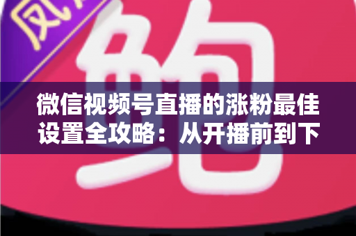 微信视频号直播的涨粉最佳设置全攻略：从开播前到下播后，手把手教你打造高转化直播间