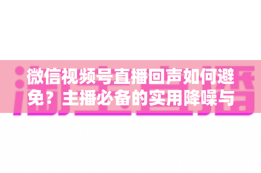 微信视频号直播回声如何避免？主播必备的实用降噪与设备调试全攻略