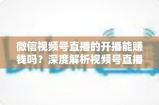微信视频号直播的开播能赚钱吗?深度解析视频号直播变现方式、开通门槛与实操技巧 微信视频号直播的开播能赚钱吗?深度解析视频号直播变现方式、开通门槛与实操技巧