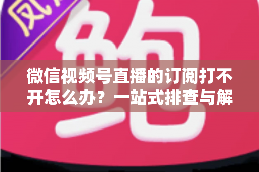 微信视频号直播的订阅打不开怎么办?一站式排查与解决方案完全指南 微信视频号直播的订阅打不开怎么办?一站式排查与解决方案完全指南