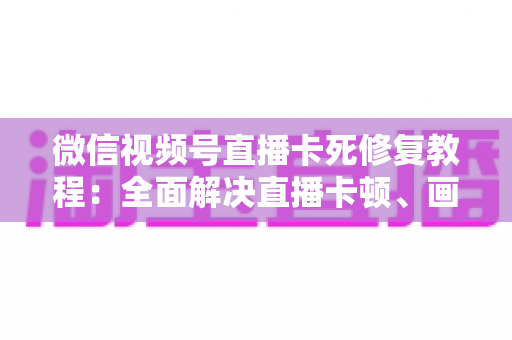 微信视频号直播卡死修复教程：全面解决直播卡顿、画面冻结的实用指南