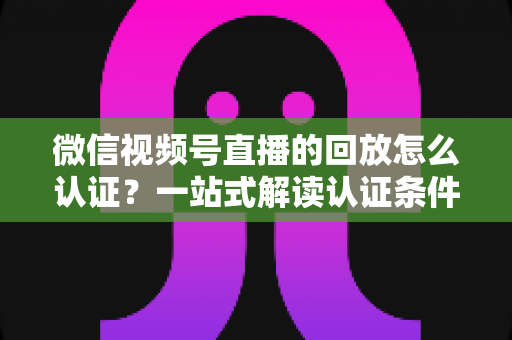 微信视频号直播的回放怎么认证?一站式解读认证条件、操作步骤与常见问题全攻略 微信视频号直播的回放怎么认证?一站式解读认证条件、操作步骤与常见问题全攻略