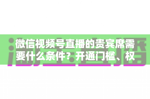 微信视频号直播的贵宾席需要什么条件？开通门槛、权限玩法与实操攻略全解析