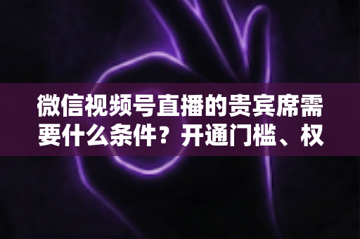 微信视频号直播的贵宾席需要什么条件？开通门槛、权限玩法与实操攻略全解析