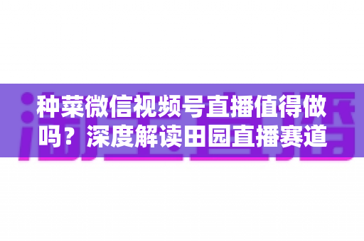 种菜微信视频号直播值得做吗？深度解读田园直播赛道的机会、挑战与变现思路