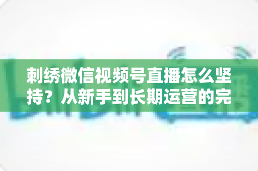 刺绣微信视频号直播怎么坚持?从新手到长期运营的完整实战指南 刺绣微信视频号直播怎么坚持?从新手到长期运营的完整实战指南