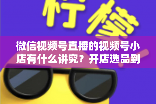微信视频号直播的视频号小店有什么讲究?开店选品到直播运营的全流程避坑指南与实战攻略 微信视频号直播的视频号小店有什么讲究?开店选品到直播运营的全流程避坑指南与实战攻略