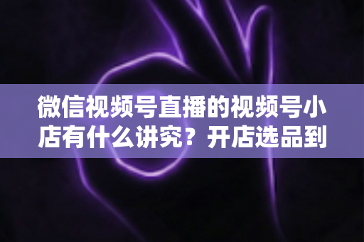 微信视频号直播的视频号小店有什么讲究?开店选品到直播运营的全流程避坑指南与实战攻略 微信视频号直播的视频号小店有什么讲究?开店选品到直播运营的全流程避坑指南与实战攻略