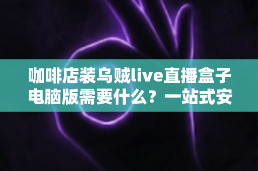 咖啡店装乌贼live直播盒子电脑版需要什么？一站式安装配置与场景搭建全攻略