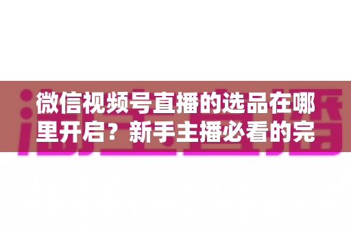 微信视频号直播的选品在哪里开启?新手主播必看的完整开启指南与带货技巧 微信视频号直播的选品在哪里开启?新手主播必看的完整开启指南与带货技巧