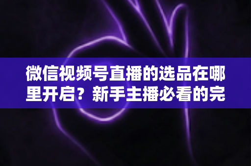 微信视频号直播的选品在哪里开启？新手主播必看的完整开启指南与带货技巧