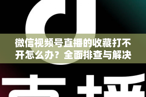 微信视频号直播的收藏打不开怎么办？全面排查与解决指南