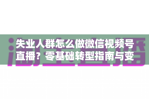 失业人群怎么做微信视频号直播？零基础转型指南与变现实战攻略