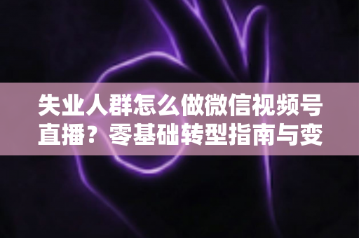 失业人群怎么做微信视频号直播？零基础转型指南与变现实战攻略