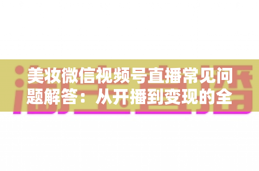 美妆微信视频号直播常见问题解答:从开播到变现的全流程实战指南 美妆微信视频号直播常见问题解答:从开播到变现的全流程实战指南