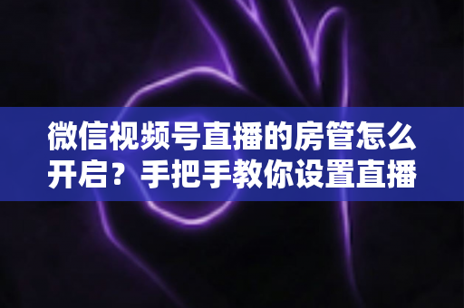 微信视频号直播的房管怎么开启?手把手教你设置直播间管理员,轻松打造高人气互动直播间 微信视频号直播的房管怎么开启?手把手教你设置直播间管理员,轻松打造高人气互动直播间