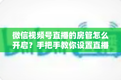 微信视频号直播的房管怎么开启？手把手教你设置直播间管理员，轻松打造高人气互动直播间