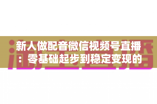新人做配音微信视频号直播：零基础起步到稳定变现的全流程实战指南
