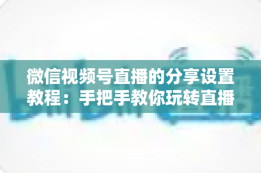 微信视频号直播的分享设置教程：手把手教你玩转直播分享，快速提升直播间人气与传播效果
