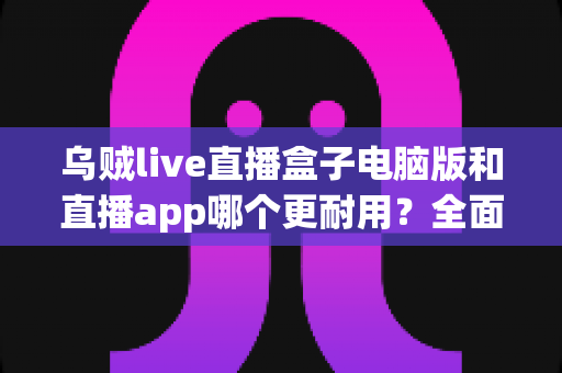乌贼live直播盒子电脑版和直播app哪个更耐用?全面对比解析与实用选择指南 乌贼live直播盒子电脑版和直播app哪个更耐用?全面对比解析与实用选择指南